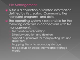 File Management
⦿ A file is a collection of related information
defined by its creator. Commonly, files
represent programs and data.
⦿ The operating system is responsible for the
following activities in connections with file
management:
› File creation and deletion.
› Directory creation and deletion.
› Support of primitives for manipulating files and
directories.
› Mapping files onto secondary storage.
› File backup on stable (nonvolatile) storage
media.
 
