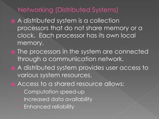 Networking (Distributed Systems)
⦿ A distributed system is a collection
processors that do not share memory or a
clock. Each processor has its own local
memory.
⦿ The processors in the system are connected
through a communication network.
⦿ A distributed system provides user access to
various system resources.
⦿ Access to a shared resource allows:
› Computation speed-up
› Increased data availability
› Enhanced reliability
 