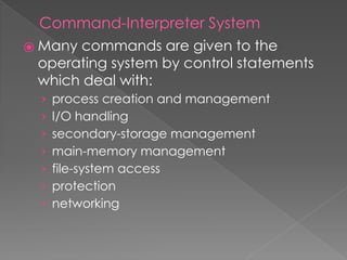Command-Interpreter System
⦿ Many commands are given to the
operating system by control statements
which deal with:
› process creation and management
› I/O handling
› secondary-storage management
› main-memory management
› file-system access
› protection
› networking
 