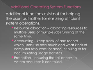 Additional Operating System Functions
Additional functions exist not for helping
the user, but rather for ensuring efficient
system operations.
•Resource allocation – allocating resources to
multiple users or multiple jobs running at the
same time.
•Accounting – keep track of and record
which users use how much and what kinds of
computer resources for account billing or for
accumulating usage statistics.
•Protection – ensuring that all access to
system resources is controlled.
 