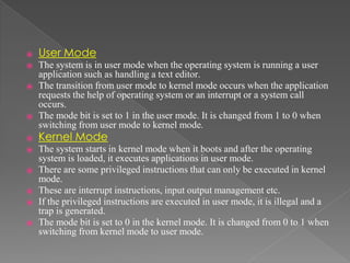 ⦿ User Mode
⦿ The system is in user mode when the operating system is running a user
application such as handling a text editor.
⦿ The transition from user mode to kernel mode occurs when the application
requests the help of operating system or an interrupt or a system call
occurs.
⦿ The mode bit is set to 1 in the user mode. It is changed from 1 to 0 when
switching from user mode to kernel mode.
⦿ Kernel Mode
⦿ The system starts in kernel mode when it boots and after the operating
system is loaded, it executes applications in user mode.
⦿ There are some privileged instructions that can only be executed in kernel
mode.
⦿ These are interrupt instructions, input output management etc.
⦿ If the privileged instructions are executed in user mode, it is illegal and a
trap is generated.
⦿ The mode bit is set to 0 in the kernel mode. It is changed from 0 to 1 when
switching from kernel mode to user mode.
 