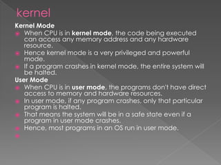kernel
Kernel Mode
⦿ When CPU is in kernel mode, the code being executed
can access any memory address and any hardware
resource.
⦿ Hence kernel mode is a very privileged and powerful
mode.
⦿ If a program crashes in kernel mode, the entire system will
be halted.
User Mode
⦿ When CPU is in user mode, the programs don't have direct
access to memory and hardware resources.
⦿ In user mode, if any program crashes, only that particular
program is halted.
⦿ That means the system will be in a safe state even if a
program in user mode crashes.
⦿ Hence, most programs in an OS run in user mode.
⦿
 