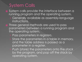System Calls
⦿ System calls provide the interface between a
running program and the operating system.
› Generally available as assembly-language
instructions.
⦿ Three general methods are used to pass
parameters between a running program and
the operating system.
› Pass parameters in registers.
› Store the parameters in a table in memory,
and the table address is passed as a
parameter in a register.
› Push (store) the parameters onto the stack
by the program, and pop off the stack by
operating system.
 
