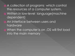 ⦿ A collection of programs which control
the resources of a computer system.
⦿ Written in low-level language(machine
dependent)
⦿ An interface between users and
hardware
⦿ When the computer is on ,OS will first load
into the main memory
 