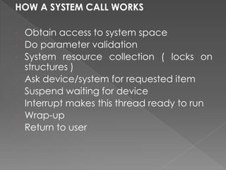 HOW A SYSTEM CALL WORKS
∙ Obtain access to system space
∙ Do parameter validation
∙ System resource collection ( locks on
structures )
∙ Ask device/system for requested item
∙ Suspend waiting for device
∙ Interrupt makes this thread ready to run
∙ Wrap-up
∙ Return to user
 
