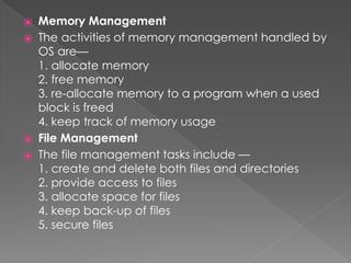 ⦿ Memory Management
⦿ The activities of memory management handled by
OS are—
1. allocate memory
2. free memory
3. re-allocate memory to a program when a used
block is freed
4. keep track of memory usage
⦿ File Management
⦿ The file management tasks include —
1. create and delete both files and directories
2. provide access to files
3. allocate space for files
4. keep back-up of files
5. secure files
 