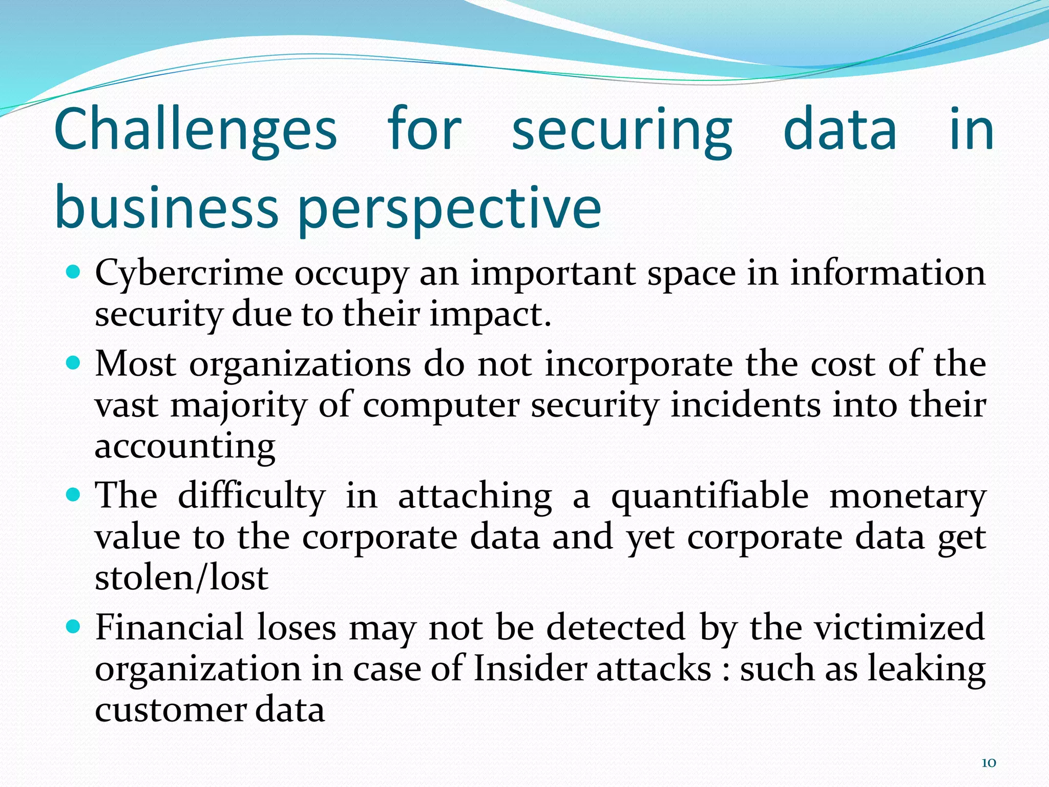 Challenges for securing data in
business perspective
 Cybercrime occupy an important space in information
security due to their impact.
 Most organizations do not incorporate the cost of the
vast majority of computer security incidents into their
accounting
 The difficulty in attaching a quantifiable monetary
value to the corporate data and yet corporate data get
stolen/lost
 Financial loses may not be detected by the victimized
organization in case of Insider attacks : such as leaking
customer data
10
 