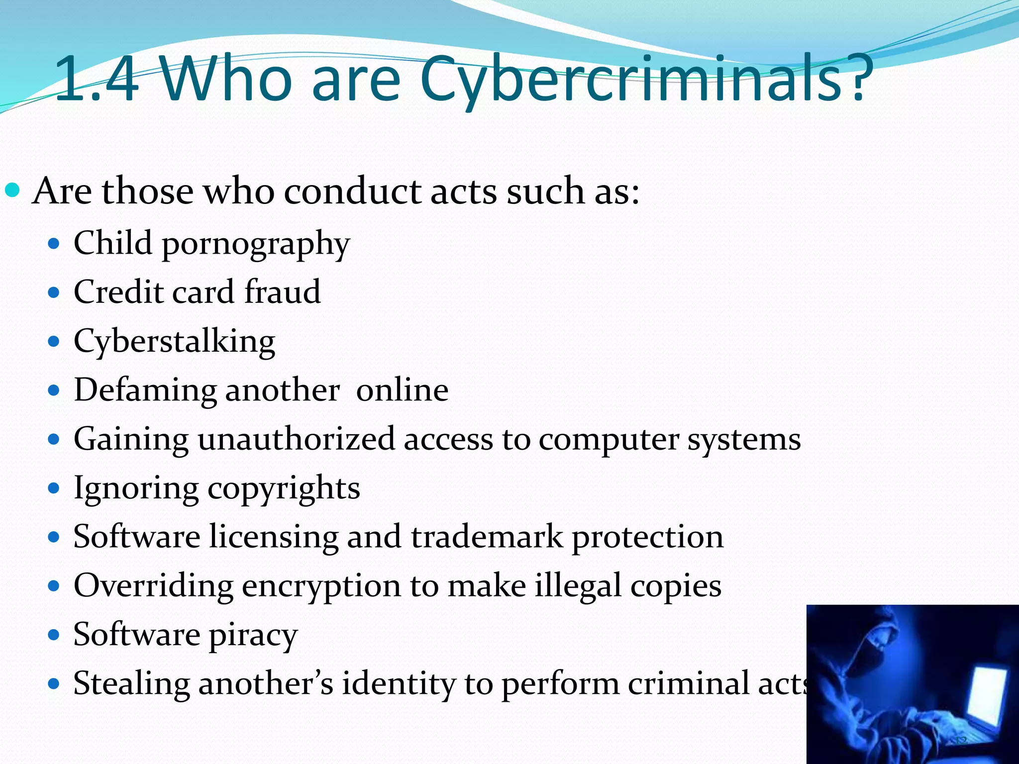 1.4 Who are Cybercriminals?
 Are those who conduct acts such as:
 Child pornography
 Credit card fraud
 Cyberstalking
 Defaming another online
 Gaining unauthorized access to computer systems
 Ignoring copyrights
 Software licensing and trademark protection
 Overriding encryption to make illegal copies
 Software piracy
 Stealing another’s identity to perform criminal acts
12
 
