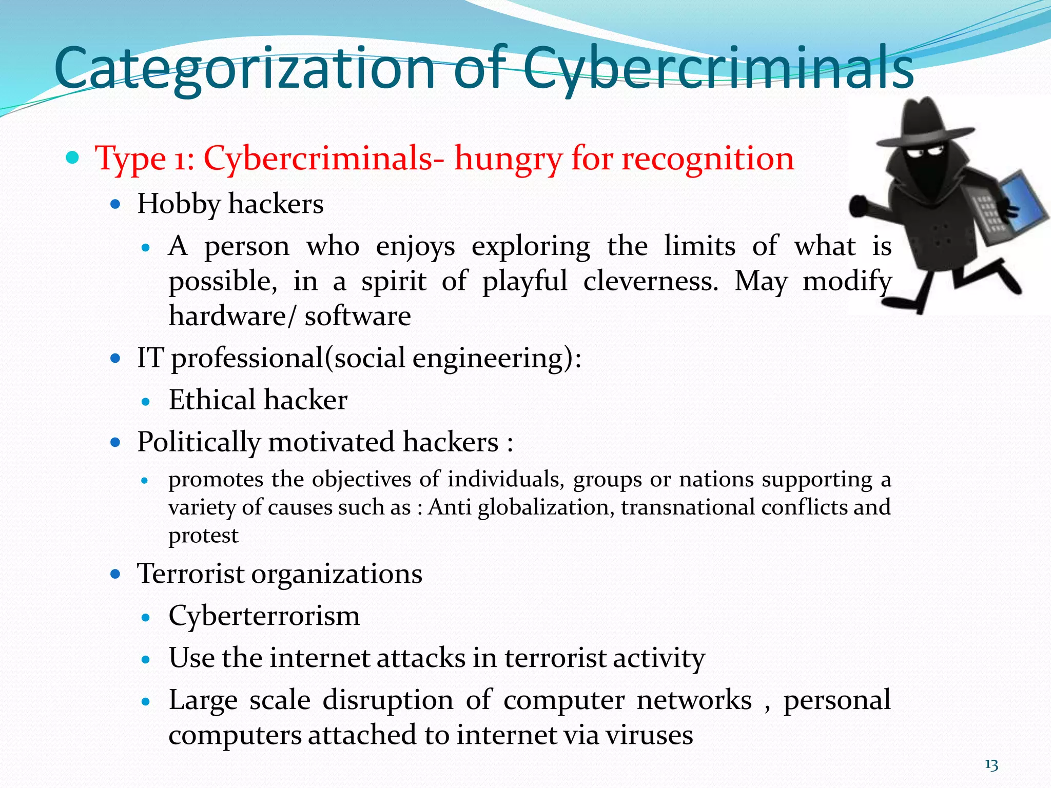 Categorization of Cybercriminals
 Type 1: Cybercriminals- hungry for recognition
 Hobby hackers
 A person who enjoys exploring the limits of what is
possible, in a spirit of playful cleverness. May modify
hardware/ software
 IT professional(social engineering):
 Ethical hacker
 Politically motivated hackers :
 promotes the objectives of individuals, groups or nations supporting a
variety of causes such as : Anti globalization, transnational conflicts and
protest
 Terrorist organizations
 Cyberterrorism
 Use the internet attacks in terrorist activity
 Large scale disruption of computer networks , personal
computers attached to internet via viruses
13
 