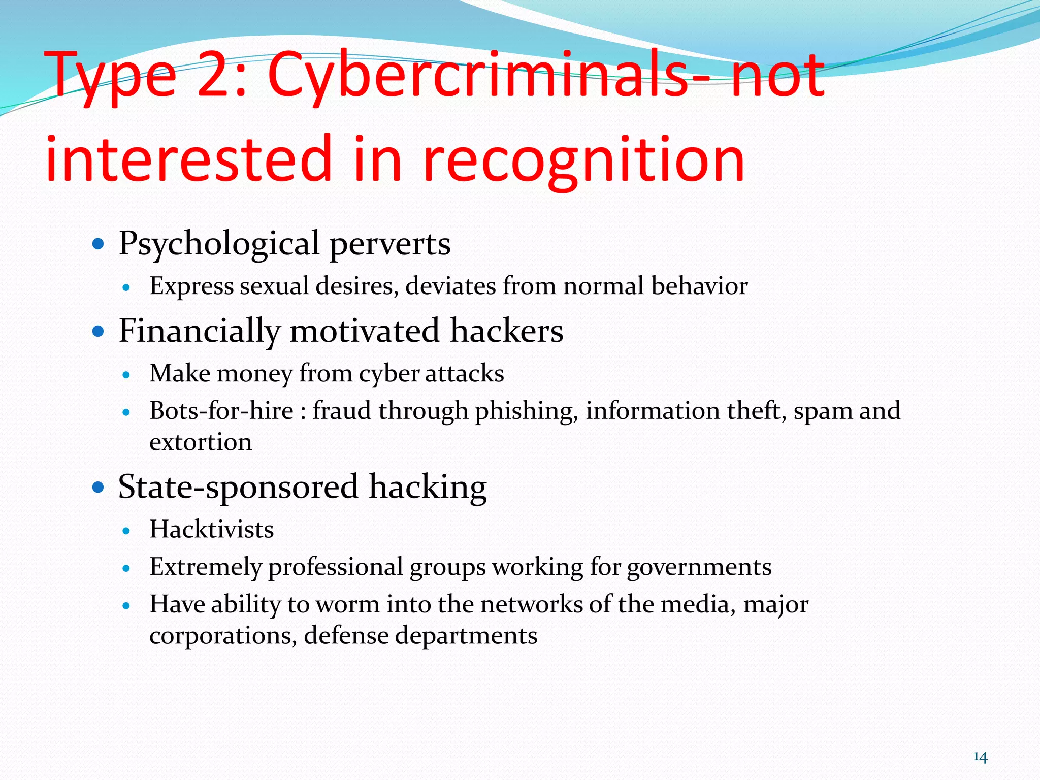 Type 2: Cybercriminals- not
interested in recognition
 Psychological perverts
 Express sexual desires, deviates from normal behavior
 Financially motivated hackers
 Make money from cyber attacks
 Bots-for-hire : fraud through phishing, information theft, spam and
extortion
 State-sponsored hacking
 Hacktivists
 Extremely professional groups working for governments
 Have ability to worm into the networks of the media, major
corporations, defense departments
14
 