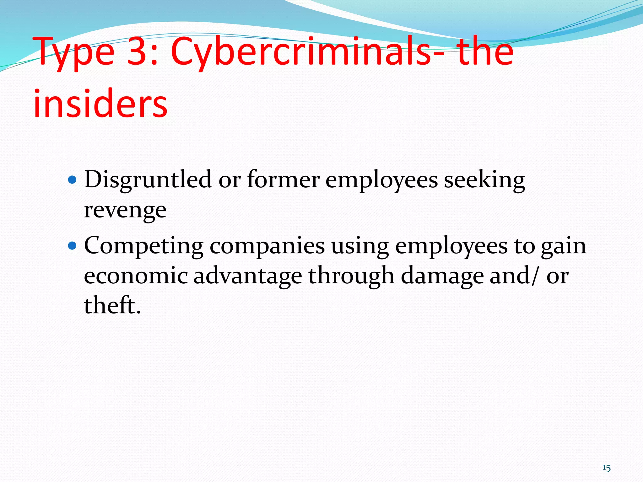Type 3: Cybercriminals- the
insiders
 Disgruntled or former employees seeking
revenge
 Competing companies using employees to gain
economic advantage through damage and/ or
theft.
15
 