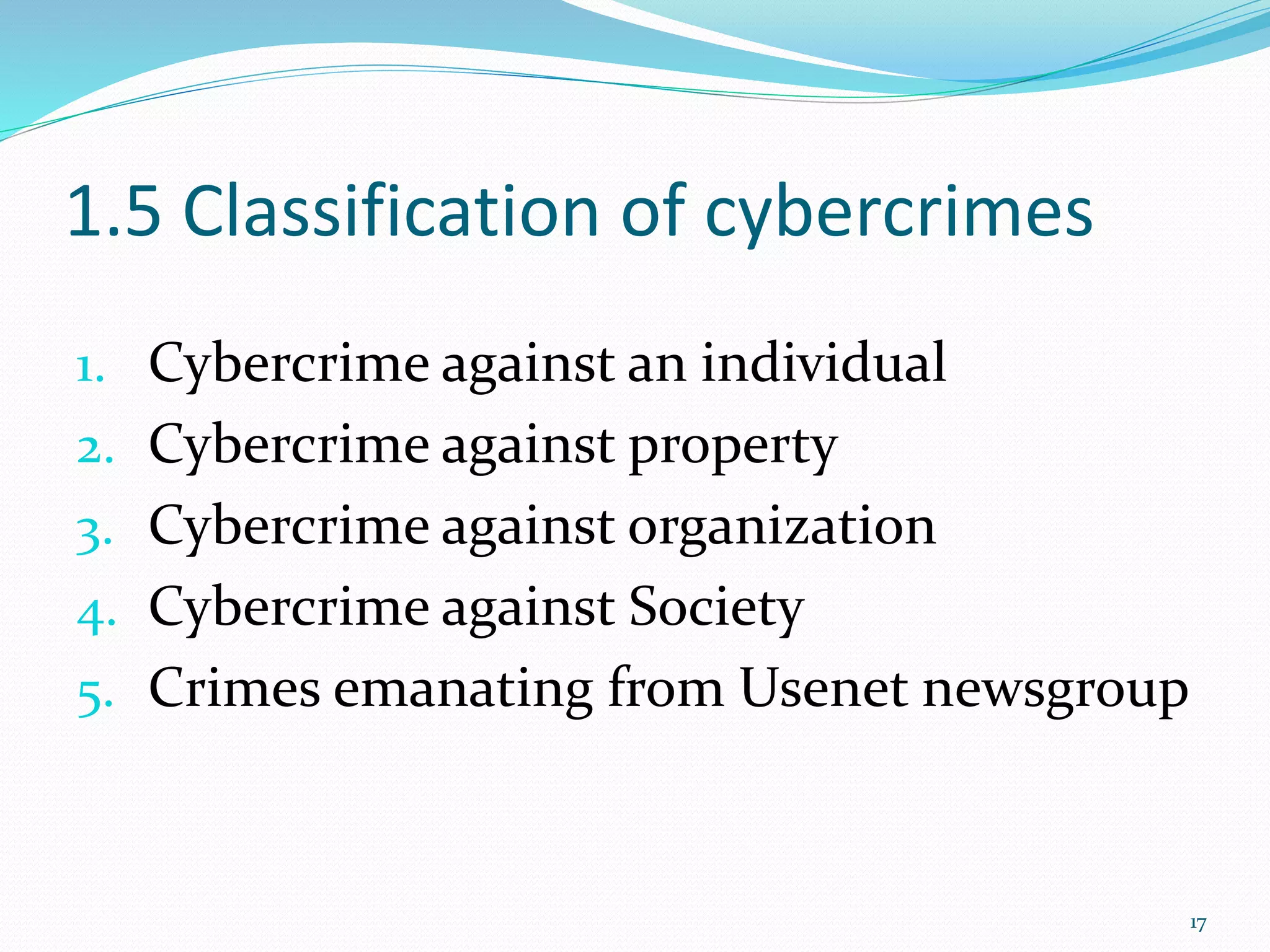 1.5 Classification of cybercrimes
1. Cybercrime against an individual
2. Cybercrime against property
3. Cybercrime against organization
4. Cybercrime against Society
5. Crimes emanating from Usenet newsgroup
17
 