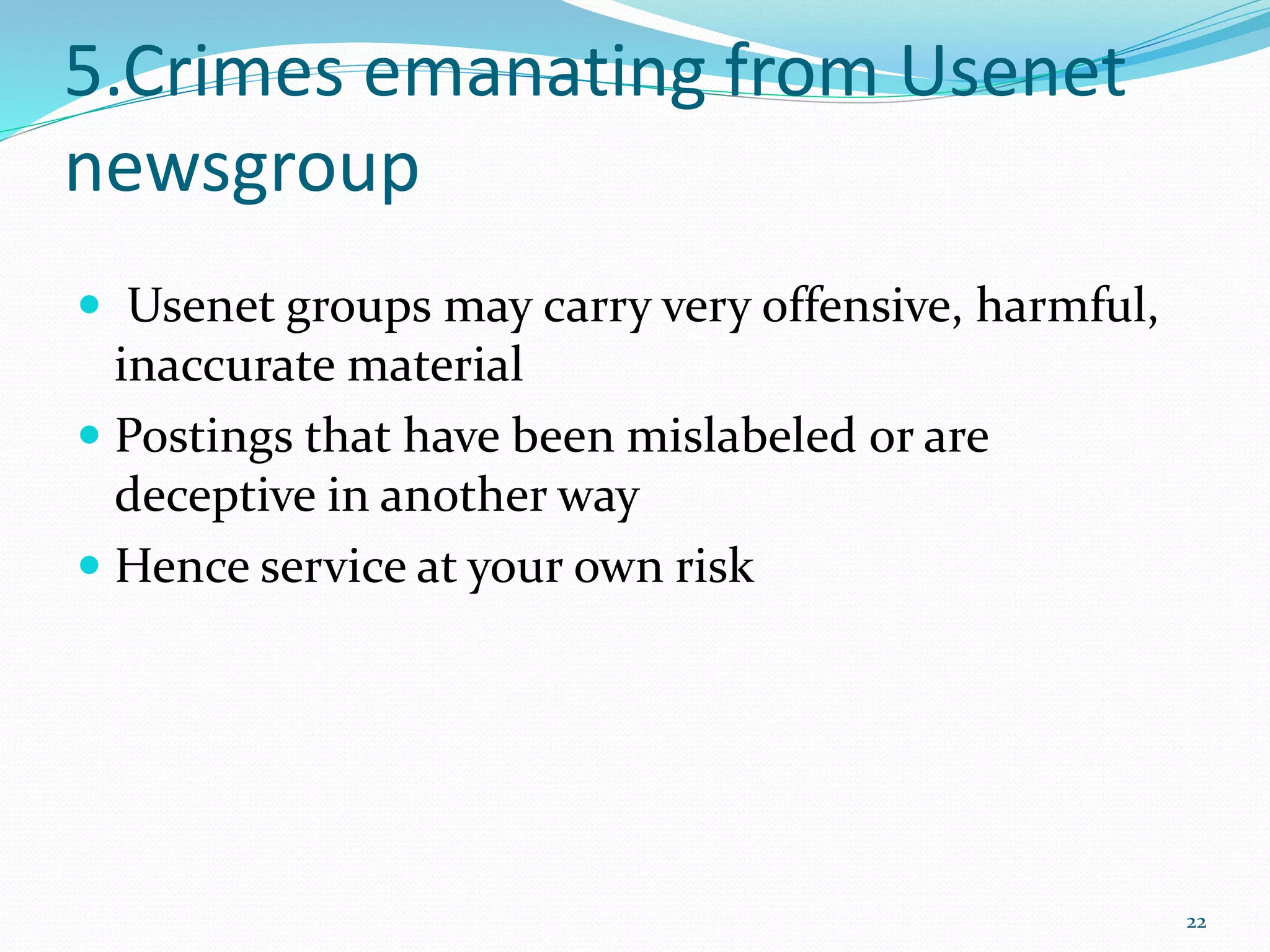 5.Crimes emanating from Usenet
newsgroup
 Usenet groups may carry very offensive, harmful,
inaccurate material
 Postings that have been mislabeled or are
deceptive in another way
 Hence service at your own risk
22
 