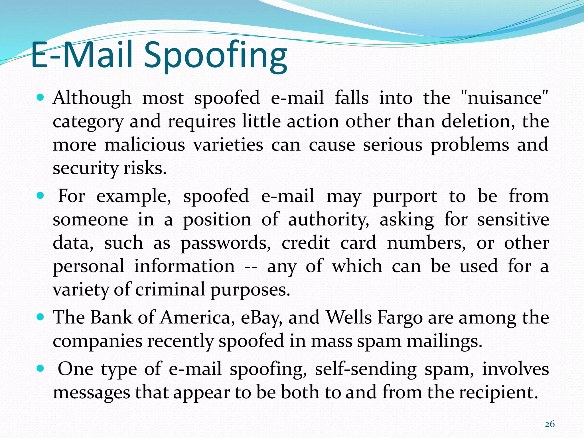 E-Mail Spoofing
 Although most spoofed e-mail falls into the "nuisance"
category and requires little action other than deletion, the
more malicious varieties can cause serious problems and
security risks.
 For example, spoofed e-mail may purport to be from
someone in a position of authority, asking for sensitive
data, such as passwords, credit card numbers, or other
personal information -- any of which can be used for a
variety of criminal purposes.
 The Bank of America, eBay, and Wells Fargo are among the
companies recently spoofed in mass spam mailings.
 One type of e-mail spoofing, self-sending spam, involves
messages that appear to be both to and from the recipient.
26
 