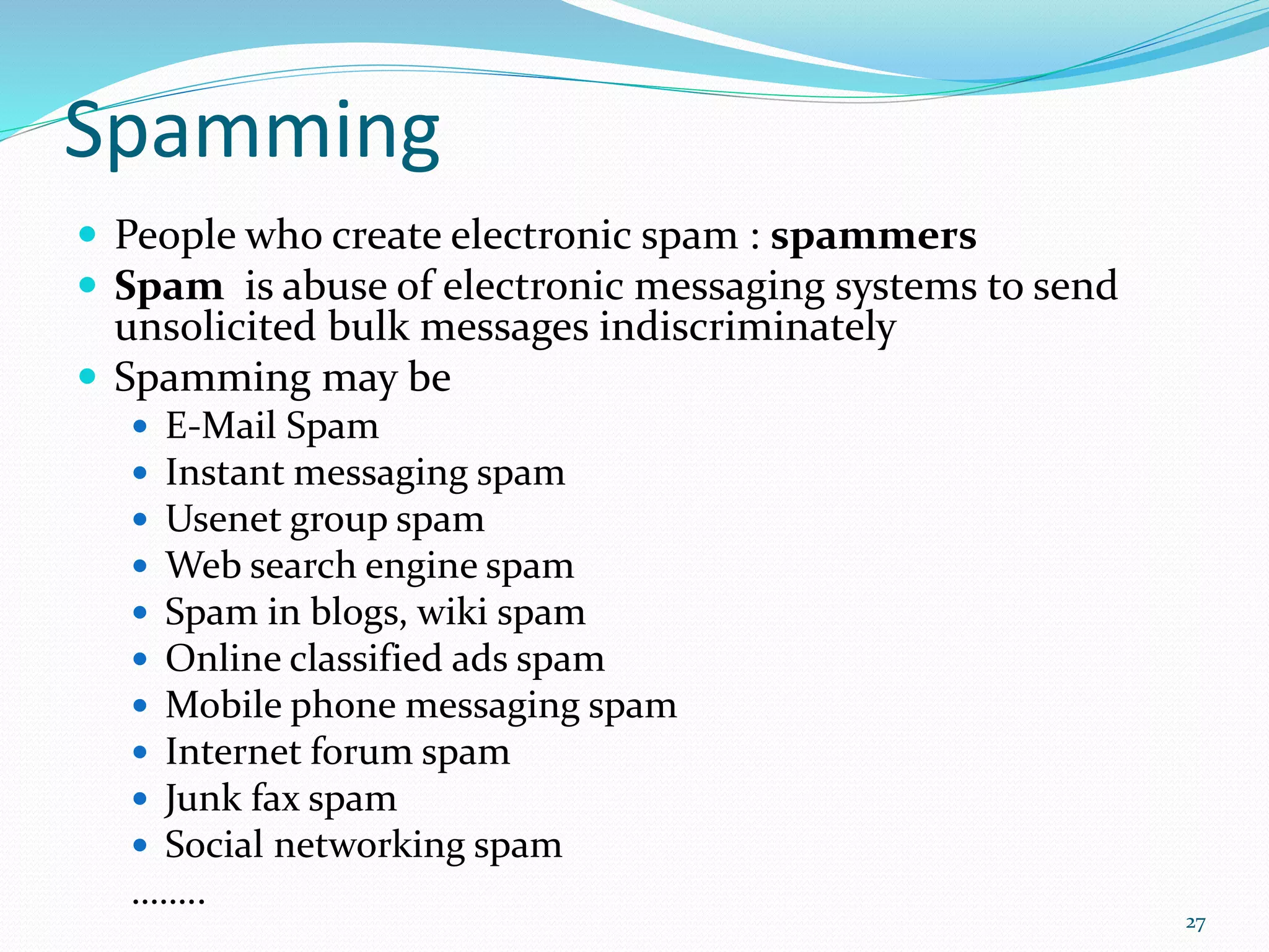 Spamming
 People who create electronic spam : spammers
 Spam is abuse of electronic messaging systems to send
unsolicited bulk messages indiscriminately
 Spamming may be
 E-Mail Spam
 Instant messaging spam
 Usenet group spam
 Web search engine spam
 Spam in blogs, wiki spam
 Online classified ads spam
 Mobile phone messaging spam
 Internet forum spam
 Junk fax spam
 Social networking spam
……..
27
 