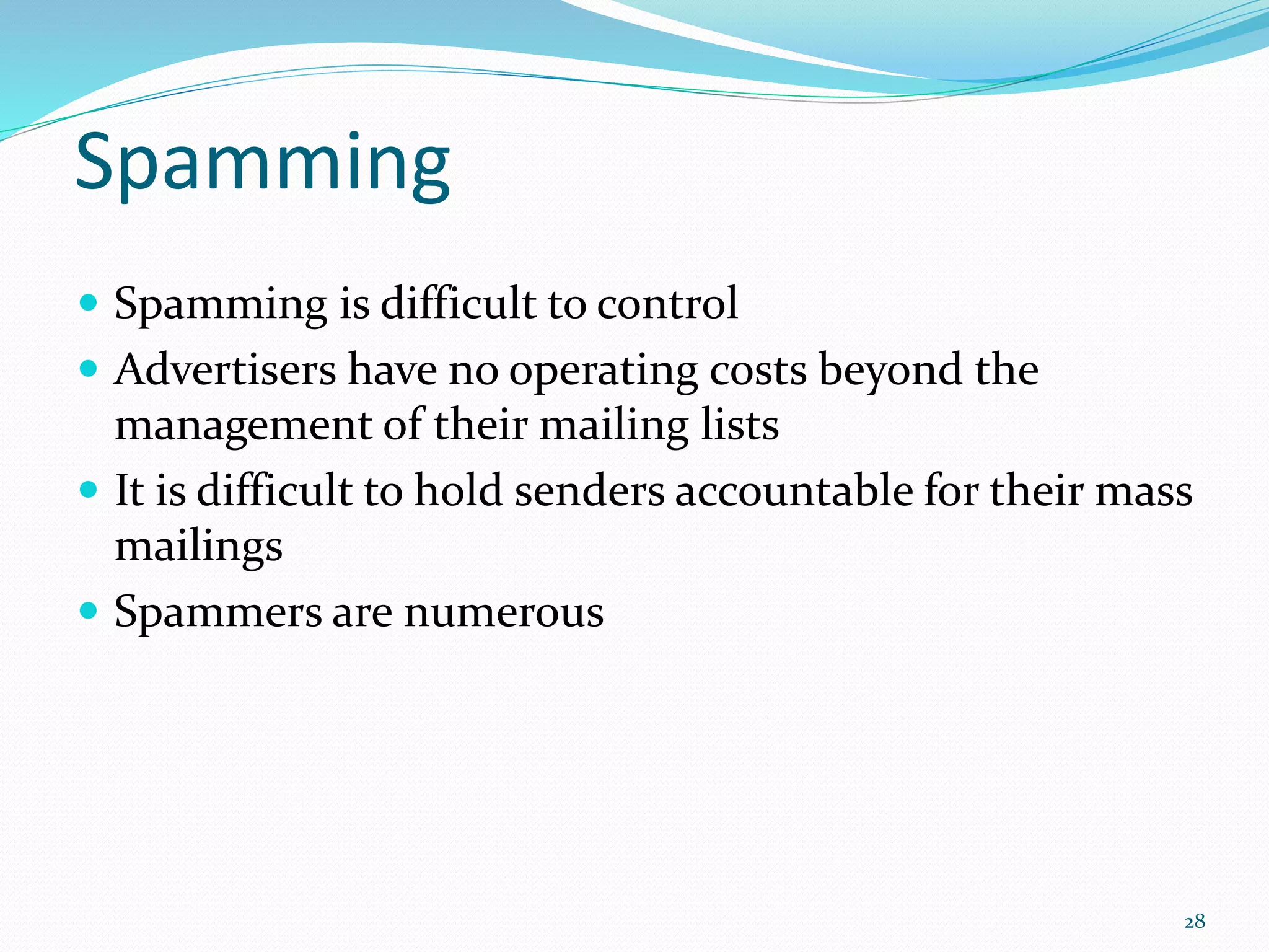 Spamming
 Spamming is difficult to control
 Advertisers have no operating costs beyond the
management of their mailing lists
 It is difficult to hold senders accountable for their mass
mailings
 Spammers are numerous
28
 