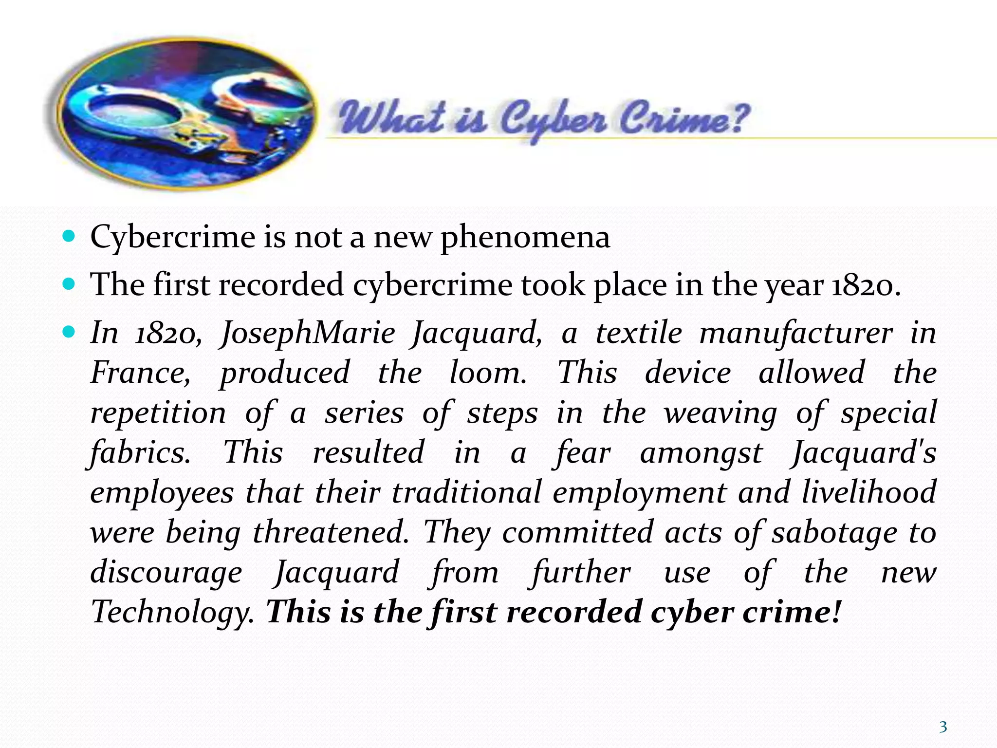 Cybercrime
 Cybercrime is not a new phenomena
 The first recorded cybercrime took place in the year 1820.
 In 1820, JosephMarie Jacquard, a textile manufacturer in
France, produced the loom. This device allowed the
repetition of a series of steps in the weaving of special
fabrics. This resulted in a fear amongst Jacquard's
employees that their traditional employment and livelihood
were being threatened. They committed acts of sabotage to
discourage Jacquard from further use of the new
Technology. This is the first recorded cyber crime!
3
 