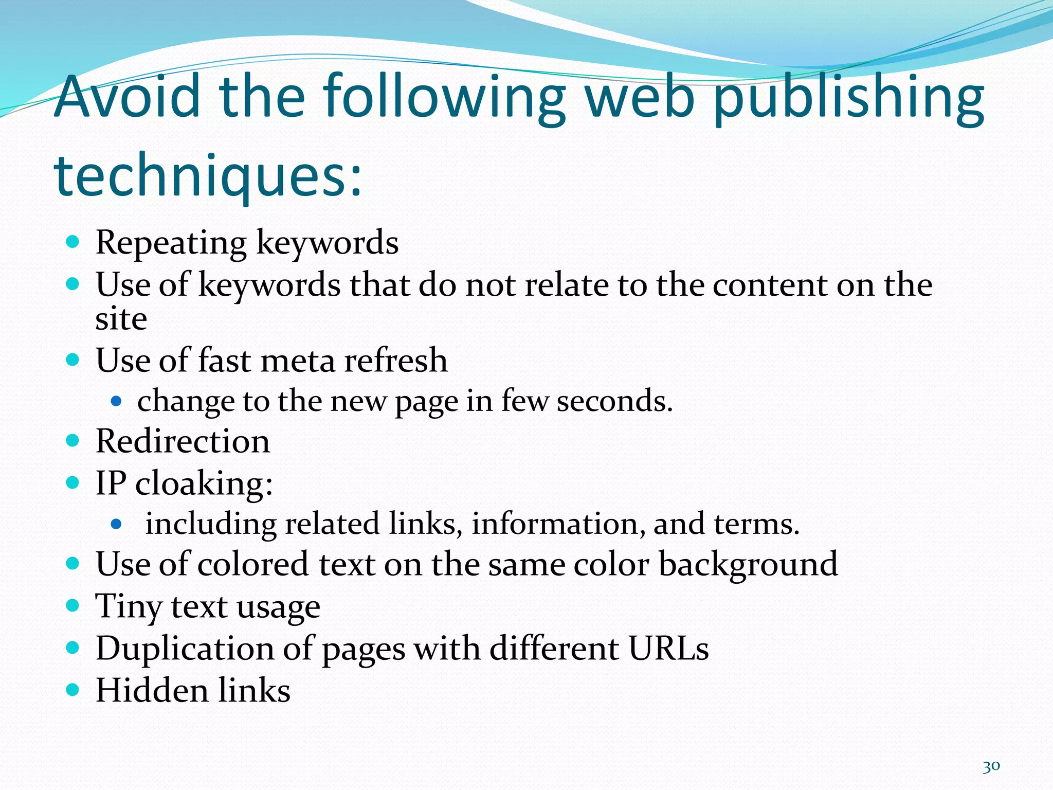 Avoid the following web publishing
techniques:
 Repeating keywords
 Use of keywords that do not relate to the content on the
site
 Use of fast meta refresh
 change to the new page in few seconds.
 Redirection
 IP cloaking:
 including related links, information, and terms.
 Use of colored text on the same color background
 Tiny text usage
 Duplication of pages with different URLs
 Hidden links
30
 