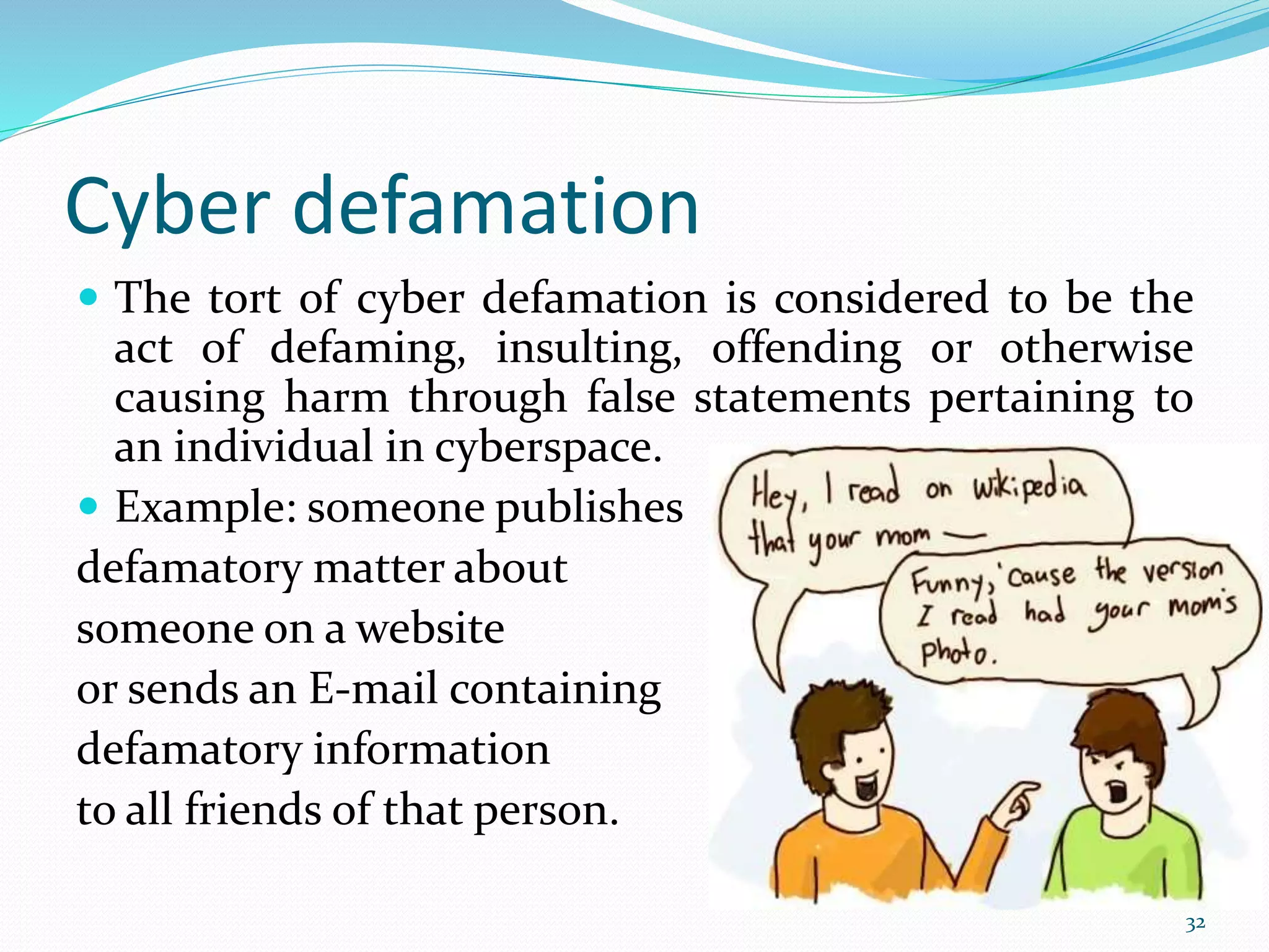 Cyber defamation
 The tort of cyber defamation is considered to be the
act of defaming, insulting, offending or otherwise
causing harm through false statements pertaining to
an individual in cyberspace.
 Example: someone publishes
defamatory matter about
someone on a website
or sends an E-mail containing
defamatory information
to all friends of that person.
32
 