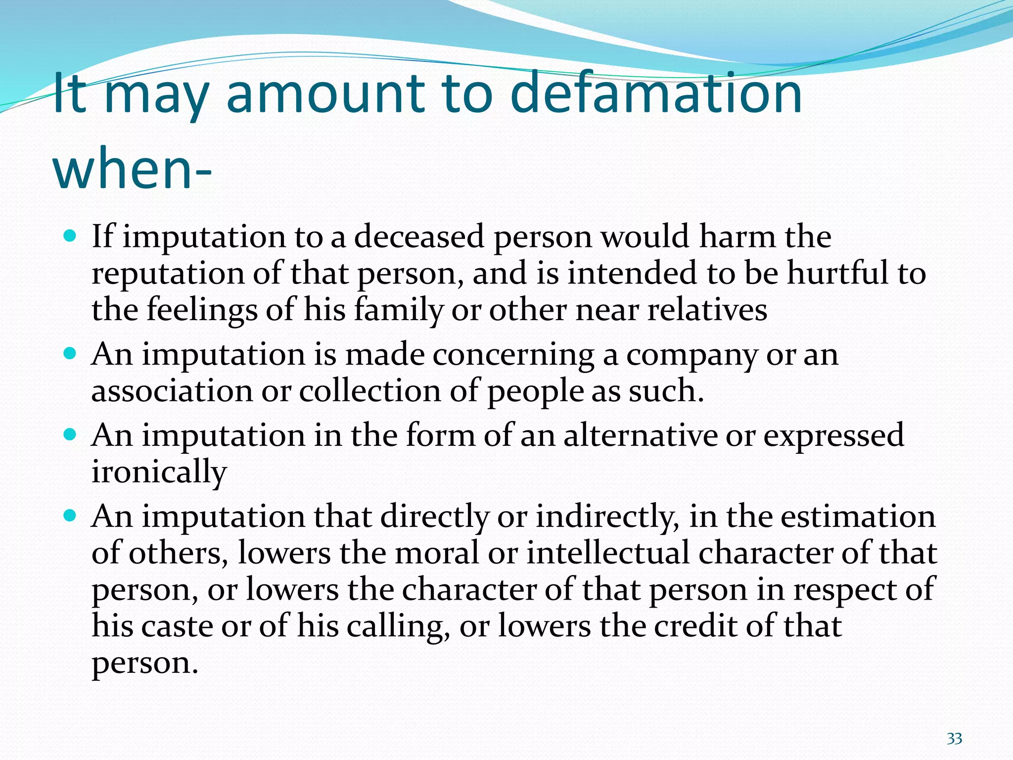 It may amount to defamation
when-
 If imputation to a deceased person would harm the
reputation of that person, and is intended to be hurtful to
the feelings of his family or other near relatives
 An imputation is made concerning a company or an
association or collection of people as such.
 An imputation in the form of an alternative or expressed
ironically
 An imputation that directly or indirectly, in the estimation
of others, lowers the moral or intellectual character of that
person, or lowers the character of that person in respect of
his caste or of his calling, or lowers the credit of that
person.
33
 