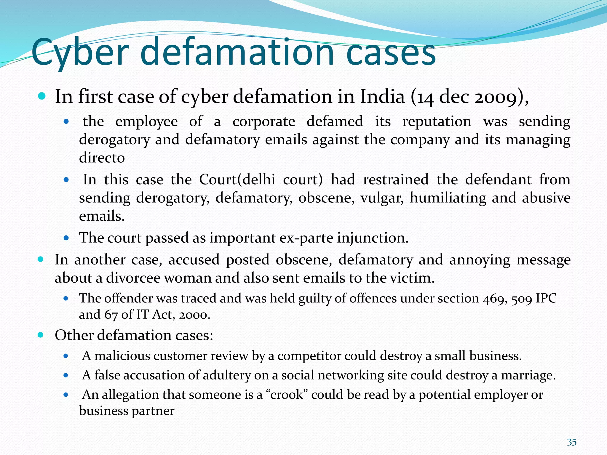 Cyber defamation cases
 In first case of cyber defamation in India (14 dec 2009),
 the employee of a corporate defamed its reputation was sending
derogatory and defamatory emails against the company and its managing
directo
 In this case the Court(delhi court) had restrained the defendant from
sending derogatory, defamatory, obscene, vulgar, humiliating and abusive
emails.
 The court passed as important ex-parte injunction.
 In another case, accused posted obscene, defamatory and annoying message
about a divorcee woman and also sent emails to the victim.
 The offender was traced and was held guilty of offences under section 469, 509 IPC
and 67 of IT Act, 2000.
 Other defamation cases:
 A malicious customer review by a competitor could destroy a small business.
 A false accusation of adultery on a social networking site could destroy a marriage.
 An allegation that someone is a “crook” could be read by a potential employer or
business partner
35
 