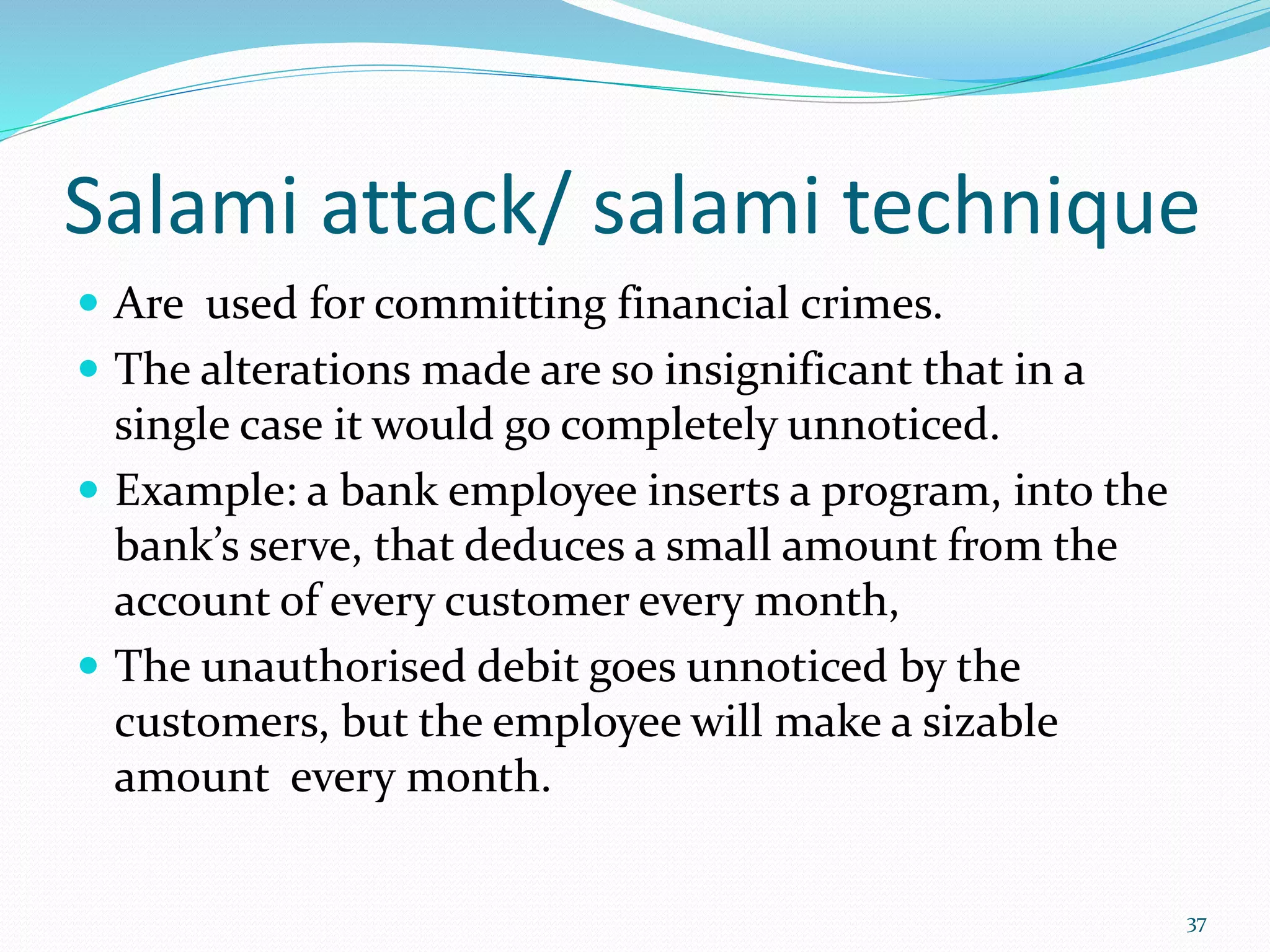 Salami attack/ salami technique
 Are used for committing financial crimes.
 The alterations made are so insignificant that in a
single case it would go completely unnoticed.
 Example: a bank employee inserts a program, into the
bank’s serve, that deduces a small amount from the
account of every customer every month,
 The unauthorised debit goes unnoticed by the
customers, but the employee will make a sizable
amount every month.
37
 