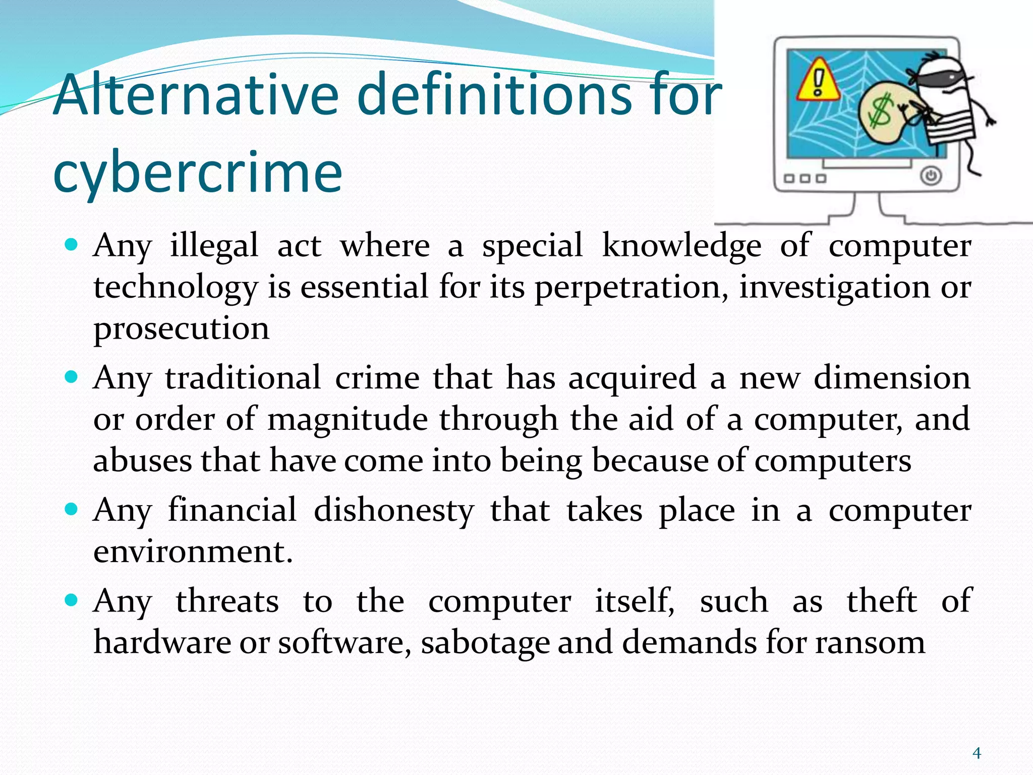 Alternative definitions for
cybercrime
 Any illegal act where a special knowledge of computer
technology is essential for its perpetration, investigation or
prosecution
 Any traditional crime that has acquired a new dimension
or order of magnitude through the aid of a computer, and
abuses that have come into being because of computers
 Any financial dishonesty that takes place in a computer
environment.
 Any threats to the computer itself, such as theft of
hardware or software, sabotage and demands for ransom
4
 