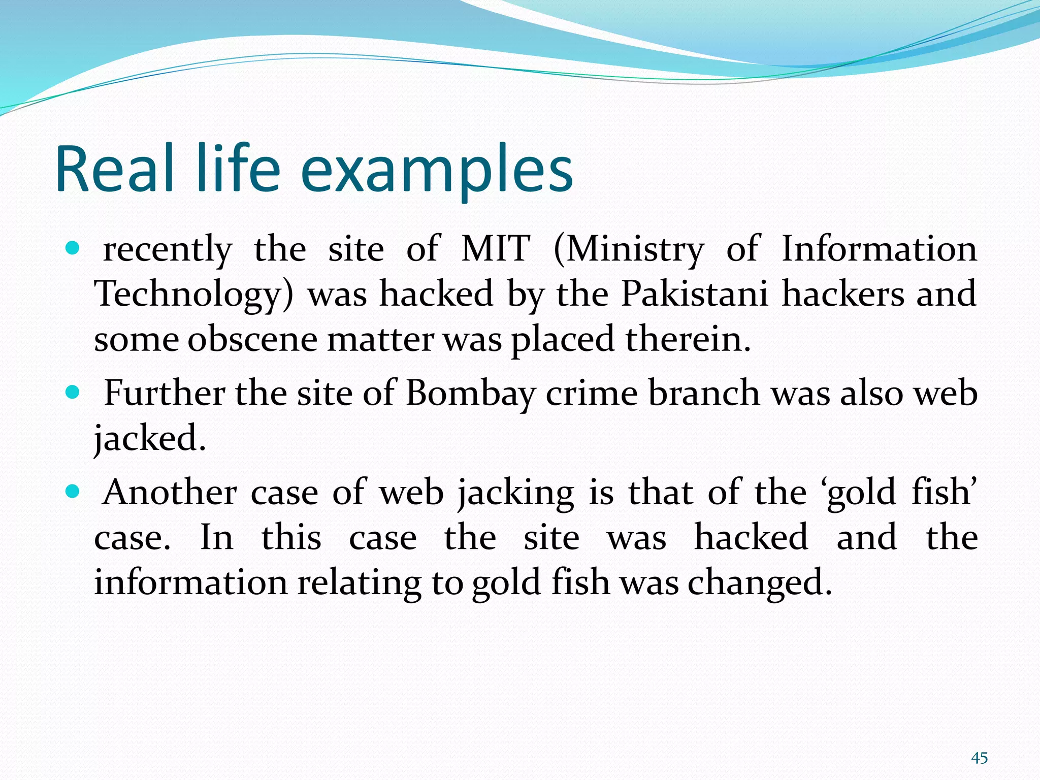 Real life examples
 recently the site of MIT (Ministry of Information
Technology) was hacked by the Pakistani hackers and
some obscene matter was placed therein.
 Further the site of Bombay crime branch was also web
jacked.
 Another case of web jacking is that of the ‘gold fish’
case. In this case the site was hacked and the
information relating to gold fish was changed.
45
 