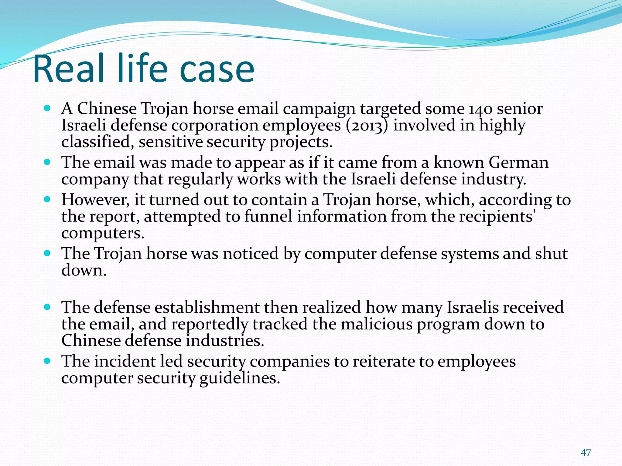 Real life case
 A Chinese Trojan horse email campaign targeted some 140 senior
Israeli defense corporation employees (2013) involved in highly
classified, sensitive security projects.
 The email was made to appear as if it came from a known German
company that regularly works with the Israeli defense industry.
 However, it turned out to contain a Trojan horse, which, according to
the report, attempted to funnel information from the recipients'
computers.
 The Trojan horse was noticed by computer defense systems and shut
down.
 The defense establishment then realized how many Israelis received
the email, and reportedly tracked the malicious program down to
Chinese defense industries.
 The incident led security companies to reiterate to employees
computer security guidelines.
47
 
