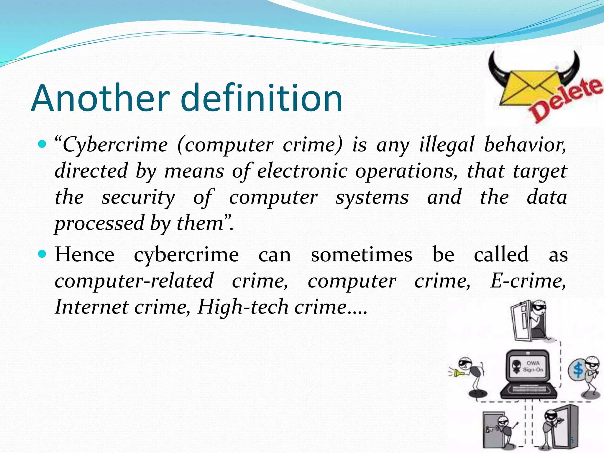 Another definition
 “Cybercrime (computer crime) is any illegal behavior,
directed by means of electronic operations, that target
the security of computer systems and the data
processed by them”.
 Hence cybercrime can sometimes be called as
computer-related crime, computer crime, E-crime,
Internet crime, High-tech crime….
5
 