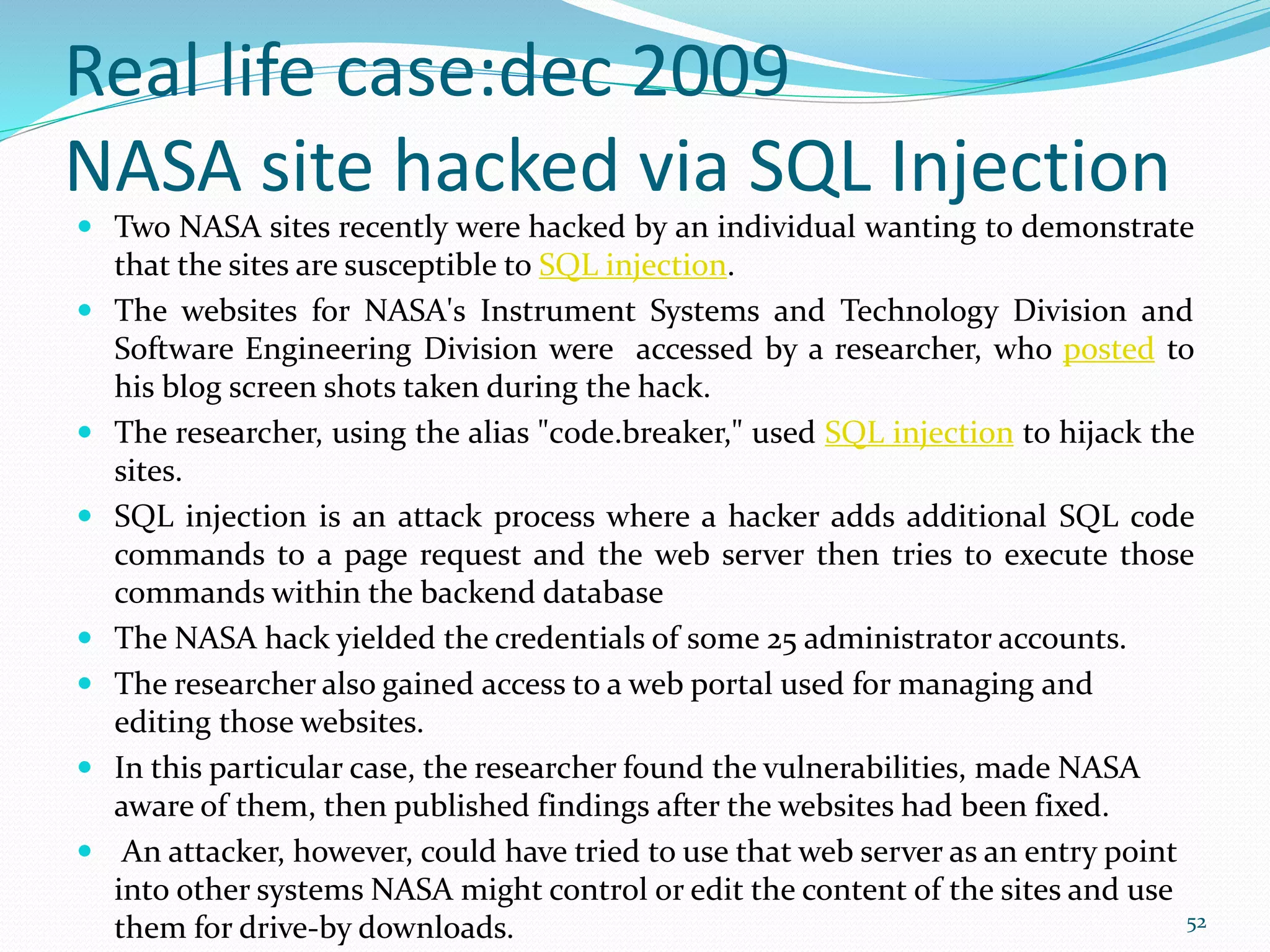 Real life case:dec 2009
NASA site hacked via SQL Injection
 Two NASA sites recently were hacked by an individual wanting to demonstrate
that the sites are susceptible to SQL injection.
 The websites for NASA's Instrument Systems and Technology Division and
Software Engineering Division were accessed by a researcher, who posted to
his blog screen shots taken during the hack.
 The researcher, using the alias "c0de.breaker," used SQL injection to hijack the
sites.
 SQL injection is an attack process where a hacker adds additional SQL code
commands to a page request and the web server then tries to execute those
commands within the backend database
 The NASA hack yielded the credentials of some 25 administrator accounts.
 The researcher also gained access to a web portal used for managing and
editing those websites.
 In this particular case, the researcher found the vulnerabilities, made NASA
aware of them, then published findings after the websites had been fixed.
 An attacker, however, could have tried to use that web server as an entry point
into other systems NASA might control or edit the content of the sites and use
them for drive-by downloads. 52
 