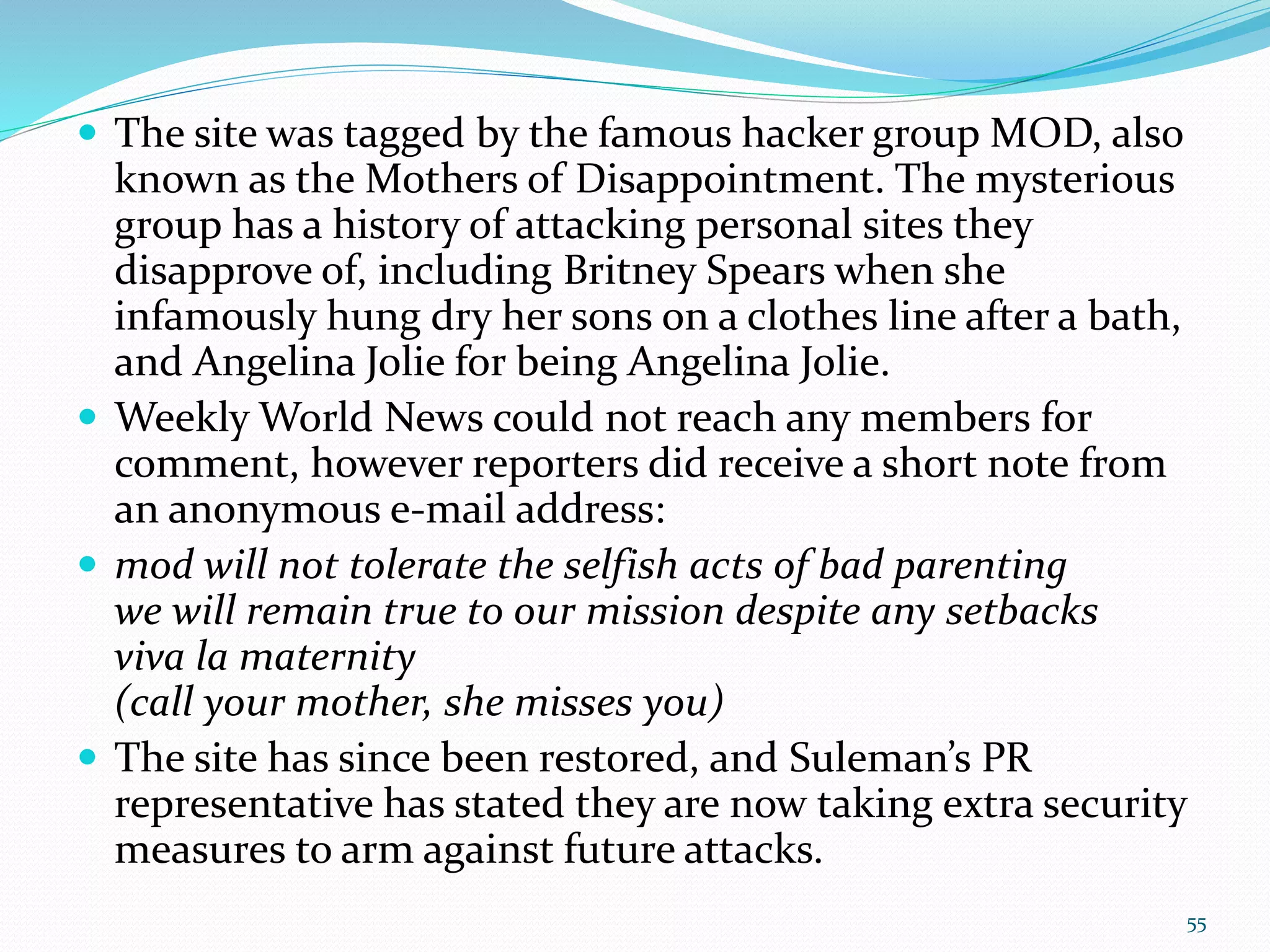  The site was tagged by the famous hacker group MOD, also
known as the Mothers of Disappointment. The mysterious
group has a history of attacking personal sites they
disapprove of, including Britney Spears when she
infamously hung dry her sons on a clothes line after a bath,
and Angelina Jolie for being Angelina Jolie.
 Weekly World News could not reach any members for
comment, however reporters did receive a short note from
an anonymous e-mail address:
 mod will not tolerate the selfish acts of bad parenting
we will remain true to our mission despite any setbacks
viva la maternity
(call your mother, she misses you)
 The site has since been restored, and Suleman’s PR
representative has stated they are now taking extra security
measures to arm against future attacks.
55
 
