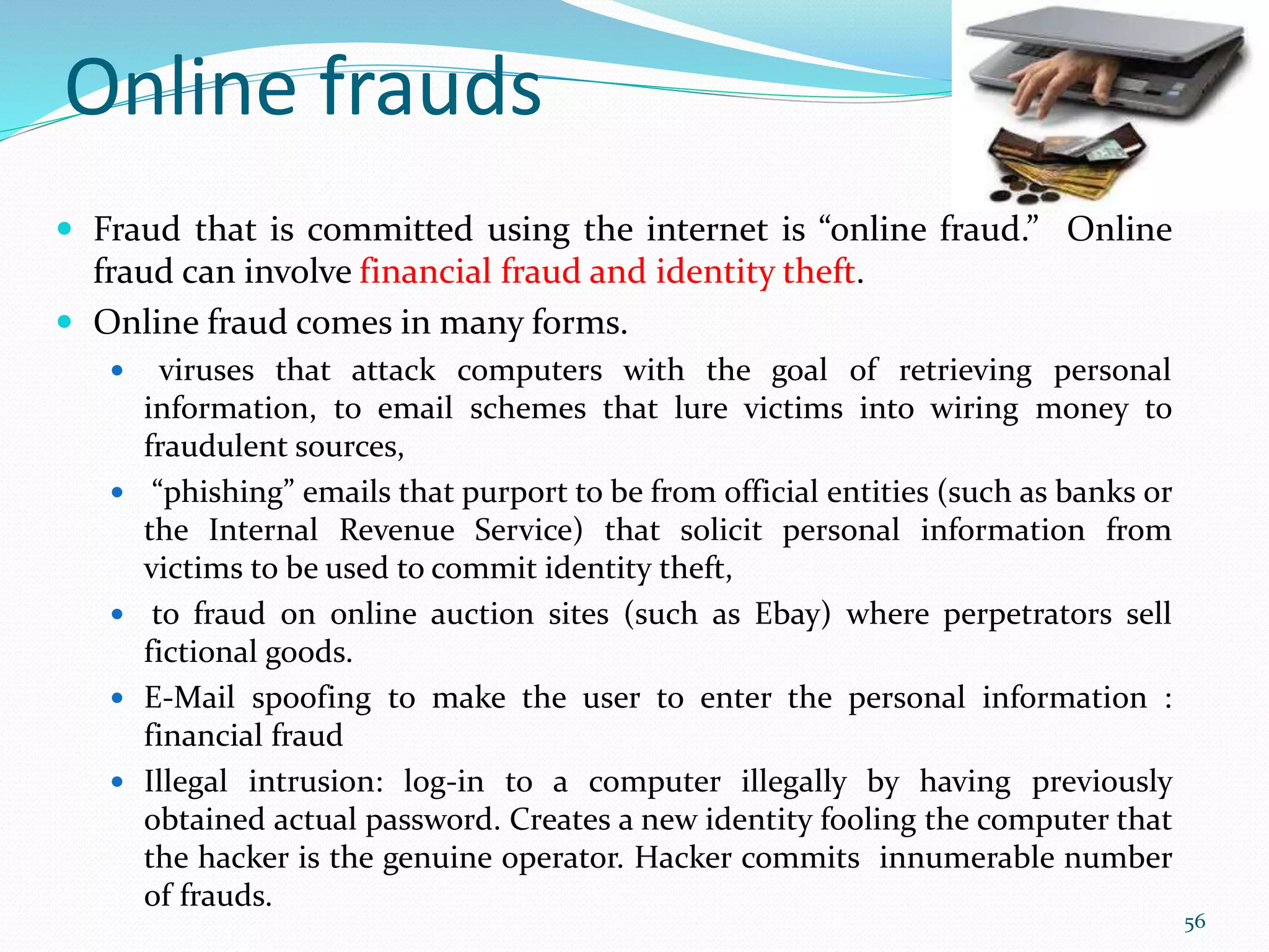 Online frauds
 Fraud that is committed using the internet is “online fraud.” Online
fraud can involve financial fraud and identity theft.
 Online fraud comes in many forms.
 viruses that attack computers with the goal of retrieving personal
information, to email schemes that lure victims into wiring money to
fraudulent sources,
 “phishing” emails that purport to be from official entities (such as banks or
the Internal Revenue Service) that solicit personal information from
victims to be used to commit identity theft,
 to fraud on online auction sites (such as Ebay) where perpetrators sell
fictional goods.
 E-Mail spoofing to make the user to enter the personal information :
financial fraud
 Illegal intrusion: log-in to a computer illegally by having previously
obtained actual password. Creates a new identity fooling the computer that
the hacker is the genuine operator. Hacker commits innumerable number
of frauds.
56
 