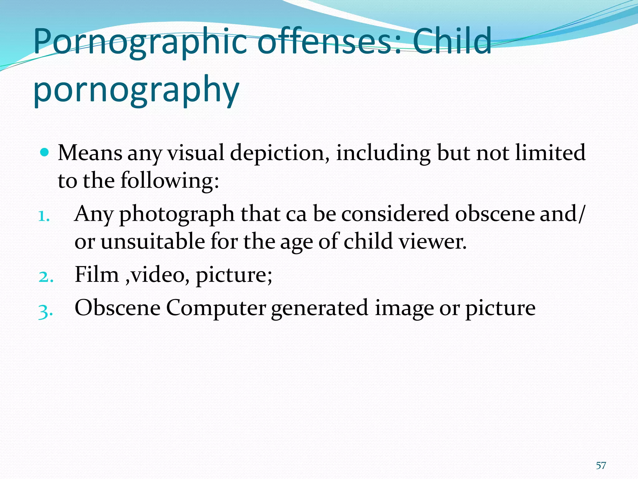 Pornographic offenses: Child
pornography
 Means any visual depiction, including but not limited
to the following:
1. Any photograph that ca be considered obscene and/
or unsuitable for the age of child viewer.
2. Film ,video, picture;
3. Obscene Computer generated image or picture
57
 