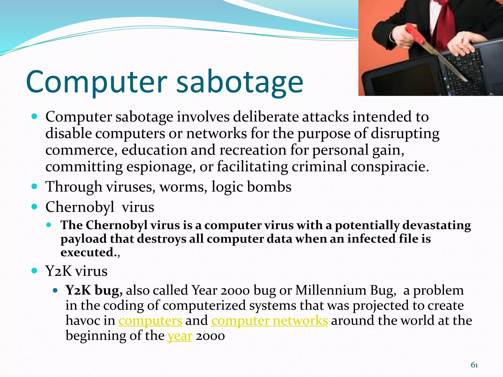 Computer sabotage
 Computer sabotage involves deliberate attacks intended to
disable computers or networks for the purpose of disrupting
commerce, education and recreation for personal gain,
committing espionage, or facilitating criminal conspiracie.
 Through viruses, worms, logic bombs
 Chernobyl virus
 The Chernobyl virus is a computer virus with a potentially devastating
payload that destroys all computer data when an infected file is
executed.,
 Y2K virus
 Y2K bug, also called Year 2000 bug or Millennium Bug, a problem
in the coding of computerized systems that was projected to create
havoc in computers and computer networks around the world at the
beginning of the year 2000
61
 