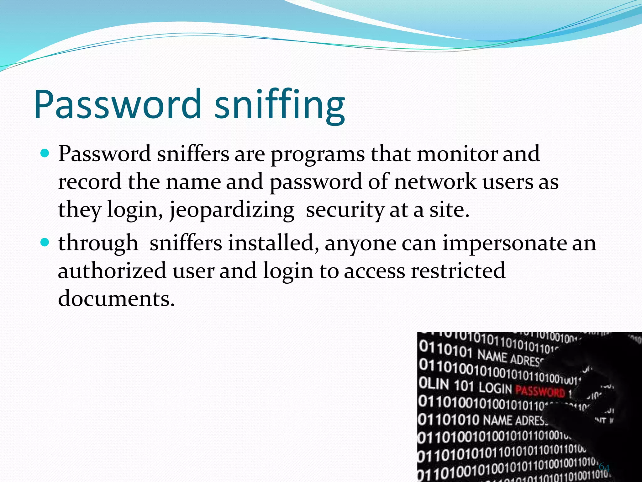 Password sniffing
 Password sniffers are programs that monitor and
record the name and password of network users as
they login, jeopardizing security at a site.
 through sniffers installed, anyone can impersonate an
authorized user and login to access restricted
documents.
64
 