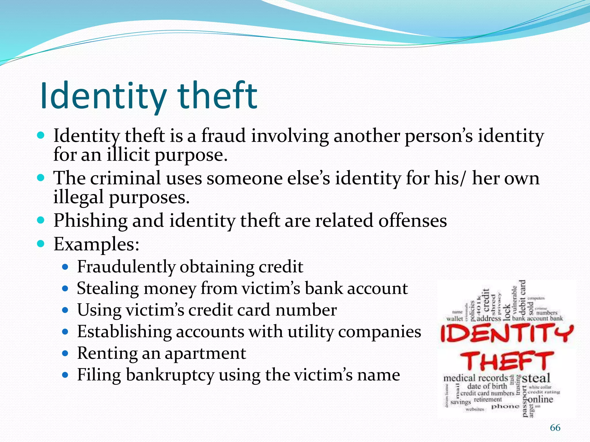 Identity theft
 Identity theft is a fraud involving another person’s identity
for an illicit purpose.
 The criminal uses someone else’s identity for his/ her own
illegal purposes.
 Phishing and identity theft are related offenses
 Examples:
 Fraudulently obtaining credit
 Stealing money from victim’s bank account
 Using victim’s credit card number
 Establishing accounts with utility companies
 Renting an apartment
 Filing bankruptcy using the victim’s name
66
 