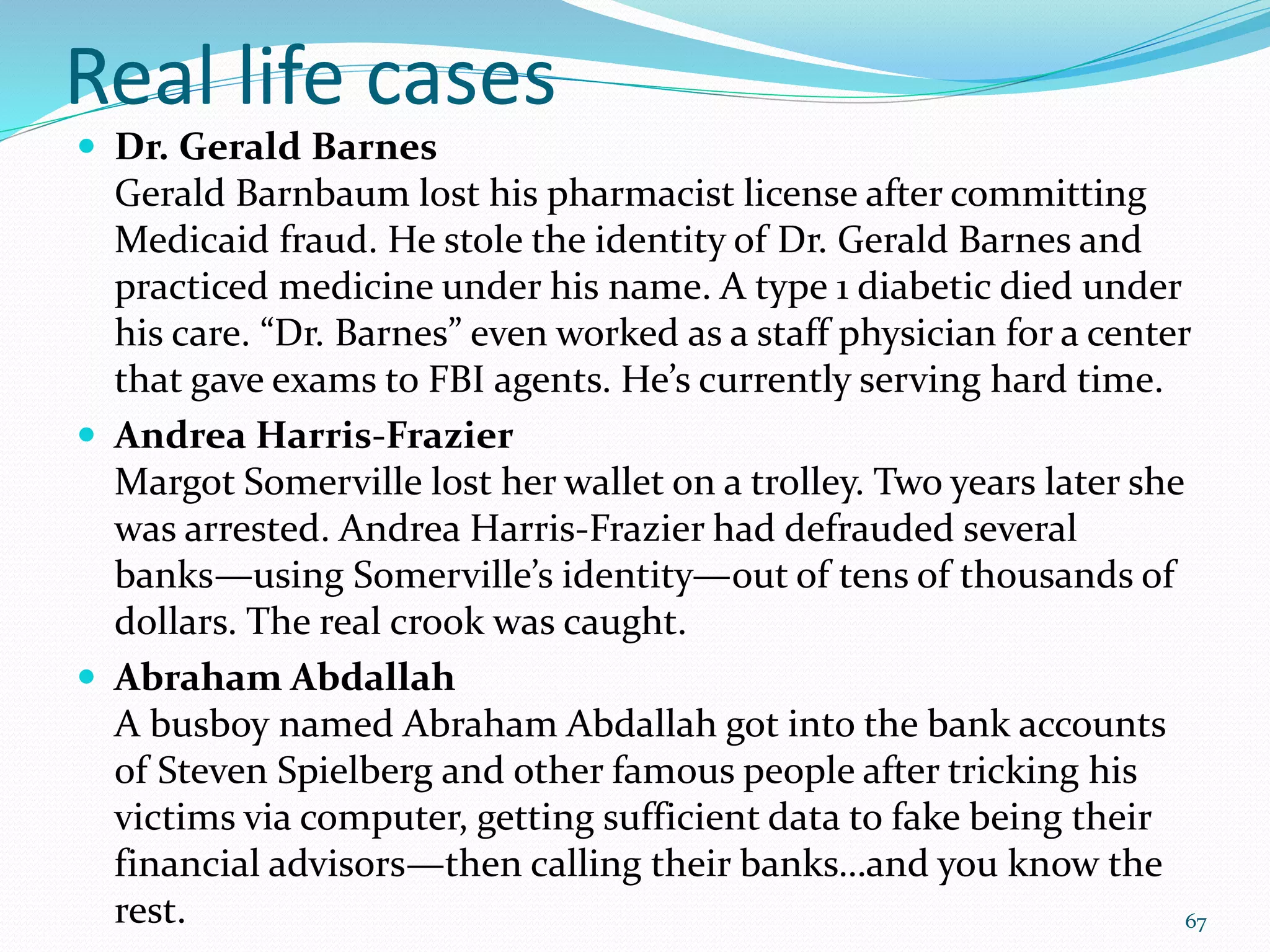 Real life cases
 Dr. Gerald Barnes
Gerald Barnbaum lost his pharmacist license after committing
Medicaid fraud. He stole the identity of Dr. Gerald Barnes and
practiced medicine under his name. A type 1 diabetic died under
his care. “Dr. Barnes” even worked as a staff physician for a center
that gave exams to FBI agents. He’s currently serving hard time.
 Andrea Harris-Frazier
Margot Somerville lost her wallet on a trolley. Two years later she
was arrested. Andrea Harris-Frazier had defrauded several
banks—using Somerville’s identity—out of tens of thousands of
dollars. The real crook was caught.
 Abraham Abdallah
A busboy named Abraham Abdallah got into the bank accounts
of Steven Spielberg and other famous people after tricking his
victims via computer, getting sufficient data to fake being their
financial advisors—then calling their banks…and you know the
rest. 67
 