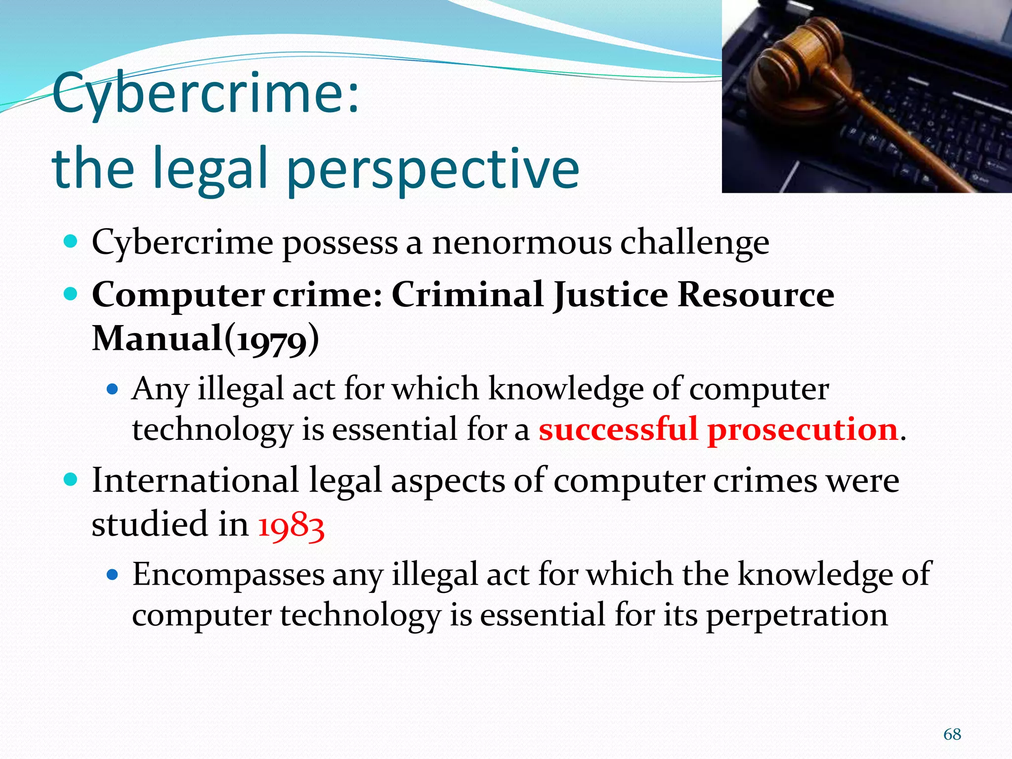 Cybercrime:
the legal perspective
 Cybercrime possess a nenormous challenge
 Computer crime: Criminal Justice Resource
Manual(1979)
 Any illegal act for which knowledge of computer
technology is essential for a successful prosecution.
 International legal aspects of computer crimes were
studied in 1983
 Encompasses any illegal act for which the knowledge of
computer technology is essential for its perpetration
68
 