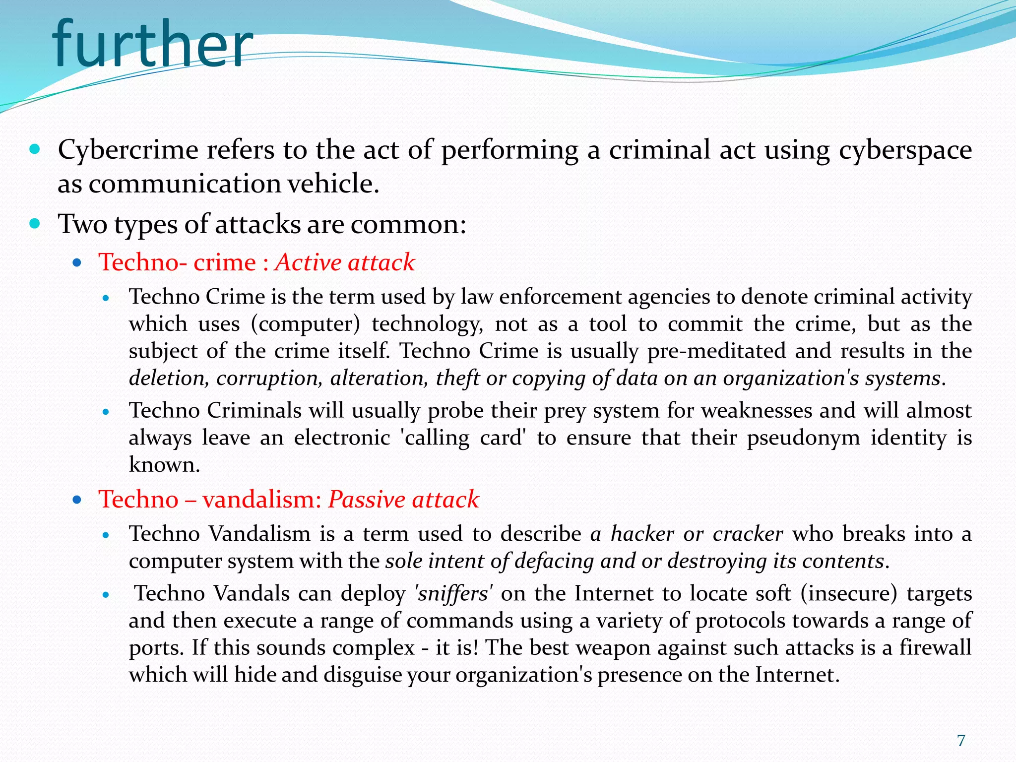 further
 Cybercrime refers to the act of performing a criminal act using cyberspace
as communication vehicle.
 Two types of attacks are common:
 Techno- crime : Active attack
 Techno Crime is the term used by law enforcement agencies to denote criminal activity
which uses (computer) technology, not as a tool to commit the crime, but as the
subject of the crime itself. Techno Crime is usually pre-meditated and results in the
deletion, corruption, alteration, theft or copying of data on an organization's systems.
 Techno Criminals will usually probe their prey system for weaknesses and will almost
always leave an electronic 'calling card' to ensure that their pseudonym identity is
known.
 Techno – vandalism: Passive attack
 Techno Vandalism is a term used to describe a hacker or cracker who breaks into a
computer system with the sole intent of defacing and or destroying its contents.
 Techno Vandals can deploy 'sniffers' on the Internet to locate soft (insecure) targets
and then execute a range of commands using a variety of protocols towards a range of
ports. If this sounds complex - it is! The best weapon against such attacks is a firewall
which will hide and disguise your organization's presence on the Internet.
7
 