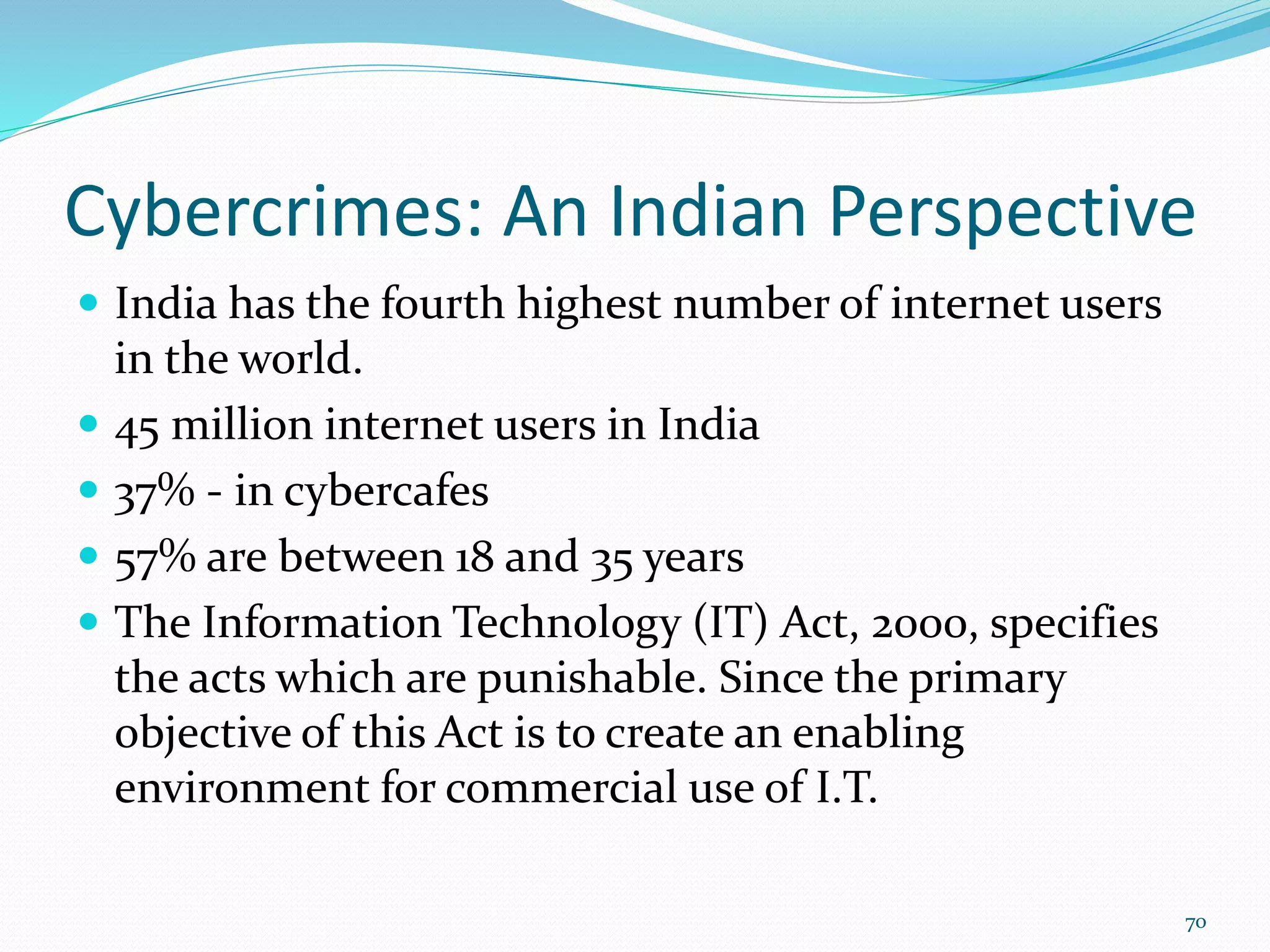 Cybercrimes: An Indian Perspective
 India has the fourth highest number of internet users
in the world.
 45 million internet users in India
 37% - in cybercafes
 57% are between 18 and 35 years
 The Information Technology (IT) Act, 2000, specifies
the acts which are punishable. Since the primary
objective of this Act is to create an enabling
environment for commercial use of I.T.
70
 