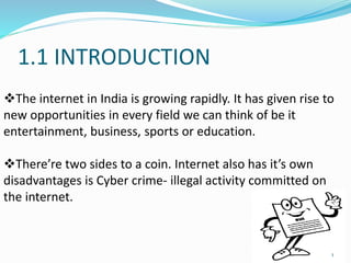 1.1 INTRODUCTION
The internet in India is growing rapidly. It has given rise to
new opportunities in every field we can think of be it
entertainment, business, sports or education.
There’re two sides to a coin. Internet also has it’s own
disadvantages is Cyber crime- illegal activity committed on
the internet.
1
 