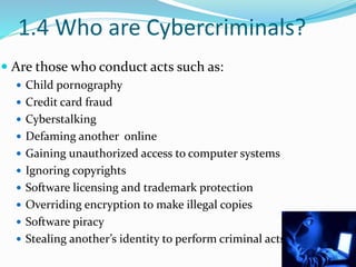 1.4 Who are Cybercriminals?
 Are those who conduct acts such as:
 Child pornography
 Credit card fraud
 Cyberstalking
 Defaming another online
 Gaining unauthorized access to computer systems
 Ignoring copyrights
 Software licensing and trademark protection
 Overriding encryption to make illegal copies
 Software piracy
 Stealing another’s identity to perform criminal acts
12
 