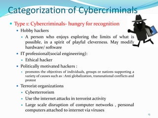 Categorization of Cybercriminals
 Type 1: Cybercriminals- hungry for recognition
 Hobby hackers
 A person who enjoys exploring the limits of what is
possible, in a spirit of playful cleverness. May modify
hardware/ software
 IT professional(social engineering):
 Ethical hacker
 Politically motivated hackers :
 promotes the objectives of individuals, groups or nations supporting a
variety of causes such as : Anti globalization, transnational conflicts and
protest
 Terrorist organizations
 Cyberterrorism
 Use the internet attacks in terrorist activity
 Large scale disruption of computer networks , personal
computers attached to internet via viruses
13
 
