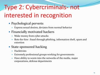 Type 2: Cybercriminals- not
interested in recognition
 Psychological perverts
 Express sexual desires, deviates from normal behavior
 Financially motivated hackers
 Make money from cyber attacks
 Bots-for-hire : fraud through phishing, information theft, spam and
extortion
 State-sponsored hacking
 Hacktivists
 Extremely professional groups working for governments
 Have ability to worm into the networks of the media, major
corporations, defense departments
14
 