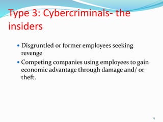 Type 3: Cybercriminals- the
insiders
 Disgruntled or former employees seeking
revenge
 Competing companies using employees to gain
economic advantage through damage and/ or
theft.
15
 