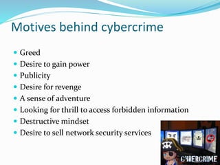 Motives behind cybercrime
 Greed
 Desire to gain power
 Publicity
 Desire for revenge
 A sense of adventure
 Looking for thrill to access forbidden information
 Destructive mindset
 Desire to sell network security services
16
 