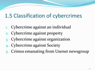 1.5 Classification of cybercrimes
1. Cybercrime against an individual
2. Cybercrime against property
3. Cybercrime against organization
4. Cybercrime against Society
5. Crimes emanating from Usenet newsgroup
17
 