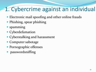 1. Cybercrime against an individual
 Electronic mail spoofing and other online frauds
 Phishing, spear phishing
 spamming
 Cyberdefamation
 Cyberstalking and harassment
 Computer sabotage
 Pornographic offenses
 passwordsniffing
18
 
