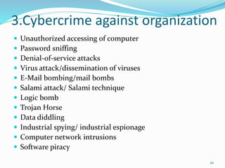 3.Cybercrime against organization
 Unauthorized accessing of computer
 Password sniffing
 Denial-of-service attacks
 Virus attack/dissemination of viruses
 E-Mail bombing/mail bombs
 Salami attack/ Salami technique
 Logic bomb
 Trojan Horse
 Data diddling
 Industrial spying/ industrial espionage
 Computer network intrusions
 Software piracy
20
 